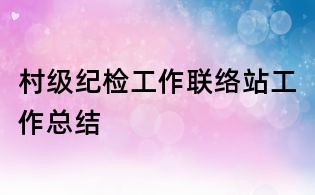 村級(jí)紀(jì)檢工作聯(lián)絡(luò)站工作總結(jié)