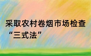 采取農(nóng)村卷煙市場檢查“三式法”