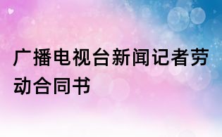 廣播電視臺(tái)新聞?dòng)浾邉趧?dòng)合同書