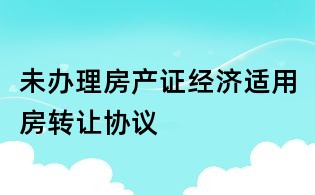 未辦理房產(chǎn)證經(jīng)濟(jì)適用房轉(zhuǎn)讓協(xié)議