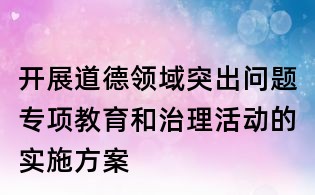 開展道德領(lǐng)域突出問題專項(xiàng)教育和治理活動(dòng)的實(shí)施方案