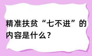 精準(zhǔn)扶貧“七不進(jìn)”的內(nèi)容是什么？