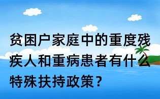 貧困戶家庭中的重度殘疾人和重病患者有什么特殊扶持政策？