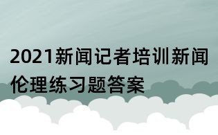 2021新聞記者培訓(xùn)新聞倫理練習(xí)題答案
