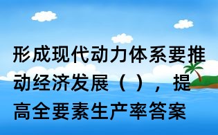 形成現代動力體系要推動經濟發展（ ），提高全要素生產率答案