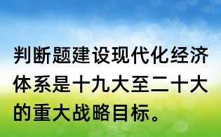 判斷題：建設現(xiàn)代化經(jīng)濟體系是十九大至二十大的重大戰(zhàn)略目標。