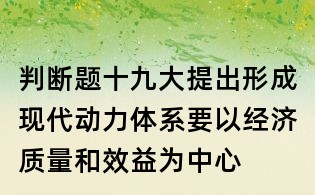 判斷題:十九大提出形成現(xiàn)代動(dòng)力體系要以經(jīng)濟(jì)質(zhì)量和效益為中心