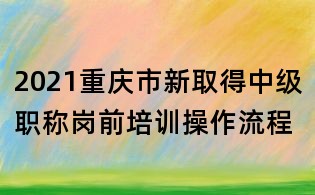 2021重慶市新取得中級(jí)職稱崗前培訓(xùn)操作流程