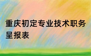 重慶初定專業(yè)技術(shù)職務(wù)呈報(bào)表