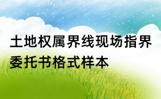 土地權(quán)屬界線現(xiàn)場指界委托書格式樣本