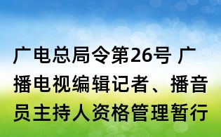 廣電總局令第26號 廣播電視編輯記者、播音員主持人資格管理暫行規(guī)定
