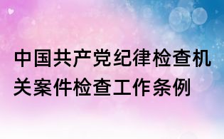 中國共產(chǎn)黨紀律檢查機關(guān)案件檢查工作條例