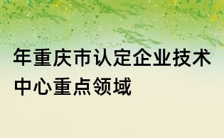 年重慶市認定企業技術中心重點領域