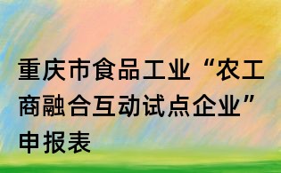 重慶市食品工業(yè)“農(nóng)工商融合互動試點企業(yè)”申報表