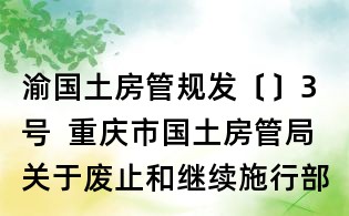 渝國土房管規發〔〕3號  重慶市國土房管局關于廢止和繼續施行部分規范性文件的通知