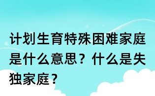 計劃生育特殊困難家庭是什么意思？什么是失獨家庭？