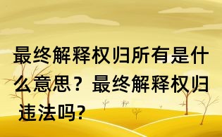 最終解釋權歸所有是什么意思？最終解釋權歸 違法嗎?