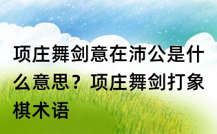 項莊舞劍意在沛公是什么意思?項莊舞劍打象棋術語
