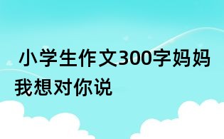  小學生作文300字：媽媽我想對你說